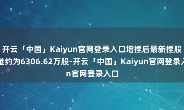 开云「中国」Kaiyun官网登录入口增捏后最新捏股数量约为6306.62万股-开云「中国」Kaiyun官网登录入口