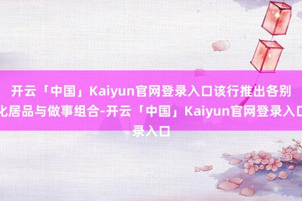 开云「中国」Kaiyun官网登录入口该行推出各别化居品与做事组合-开云「中国」Kaiyun官网登录入口