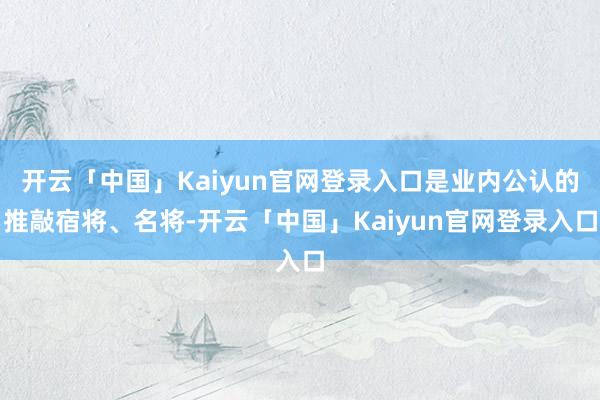 开云「中国」Kaiyun官网登录入口是业内公认的推敲宿将、名将-开云「中国」Kaiyun官网登录入口