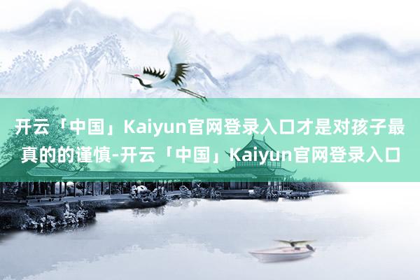 开云「中国」Kaiyun官网登录入口才是对孩子最真的的谨慎-开云「中国」Kaiyun官网登录入口