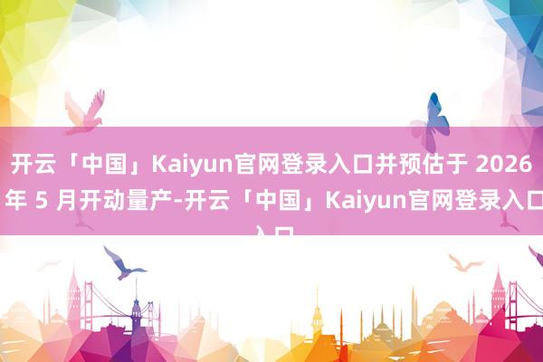 开云「中国」Kaiyun官网登录入口并预估于 2026 年 5 月开动量产-开云「中国」Kaiyun官网登录入口