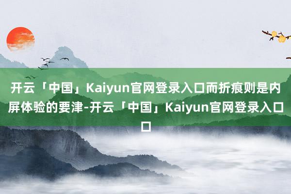 开云「中国」Kaiyun官网登录入口而折痕则是内屏体验的要津-开云「中国」Kaiyun官网登录入口