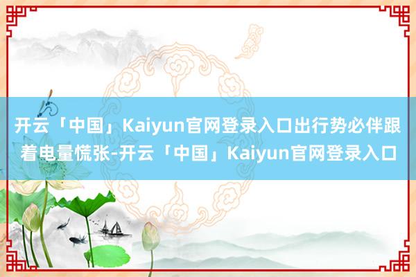 开云「中国」Kaiyun官网登录入口出行势必伴跟着电量慌张-开云「中国」Kaiyun官网登录入口